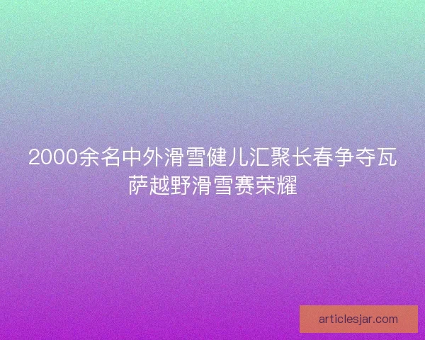 2000余名中外滑雪健儿汇聚长春争夺瓦萨越野滑雪赛荣耀