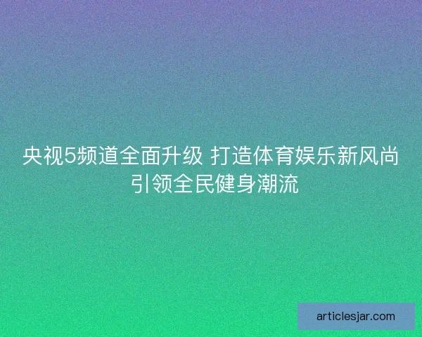 央视5频道全面升级 打造体育娱乐新风尚 引领全民健身潮流 央视5频道全面升级 打造体育娱乐新风尚 引领全民健身潮流