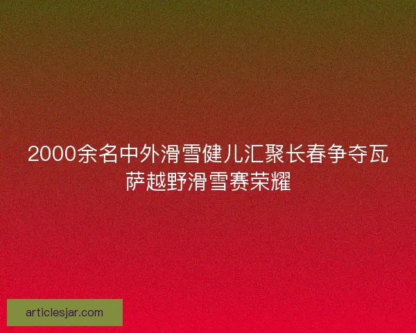 2000余名中外滑雪健儿汇聚长春争夺瓦萨越野滑雪赛荣耀 2000余名中外滑雪健儿汇聚长春争夺瓦萨越野滑雪赛荣耀