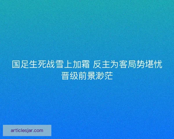 国足生死战雪上加霜 反主为客局势堪忧晋级前景渺茫 国足生死战雪上加霜 反主为客局势堪忧晋级前景渺茫